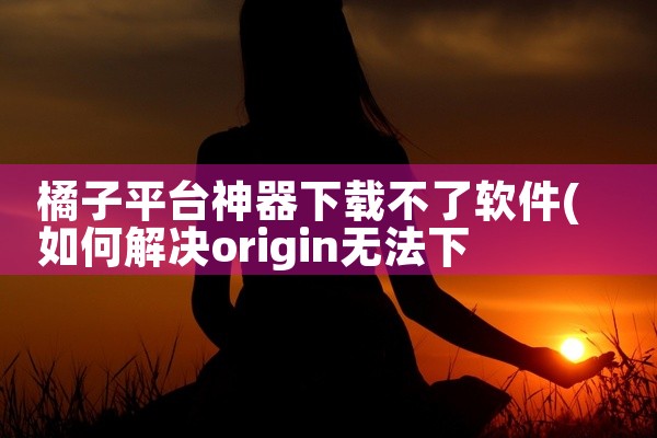 橘子平台神器下载不了软件